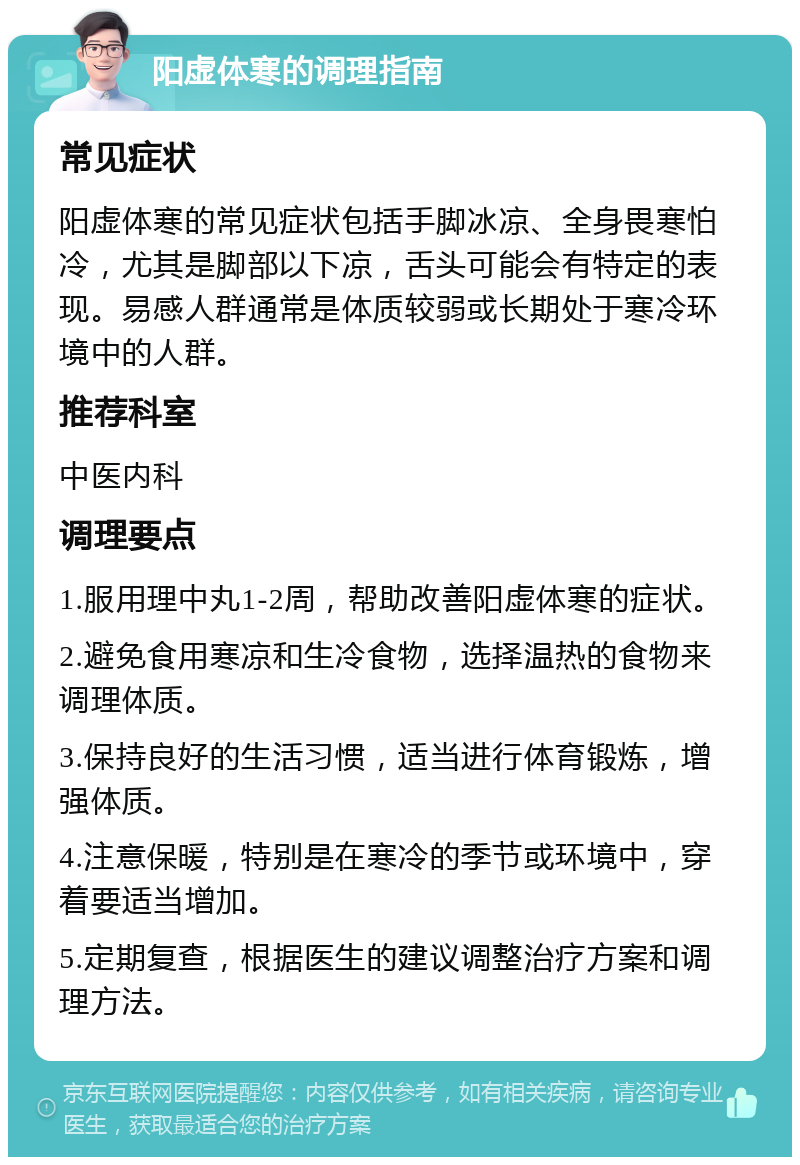 阳虚体寒的调理指南 常见症状 阳虚体寒的常见症状包括手脚冰凉、全身畏寒怕冷，尤其是脚部以下凉，舌头可能会有特定的表现。易感人群通常是体质较弱或长期处于寒冷环境中的人群。 推荐科室 中医内科 调理要点 1.服用理中丸1-2周，帮助改善阳虚体寒的症状。 2.避免食用寒凉和生冷食物，选择温热的食物来调理体质。 3.保持良好的生活习惯，适当进行体育锻炼，增强体质。 4.注意保暖，特别是在寒冷的季节或环境中，穿着要适当增加。 5.定期复查，根据医生的建议调整治疗方案和调理方法。