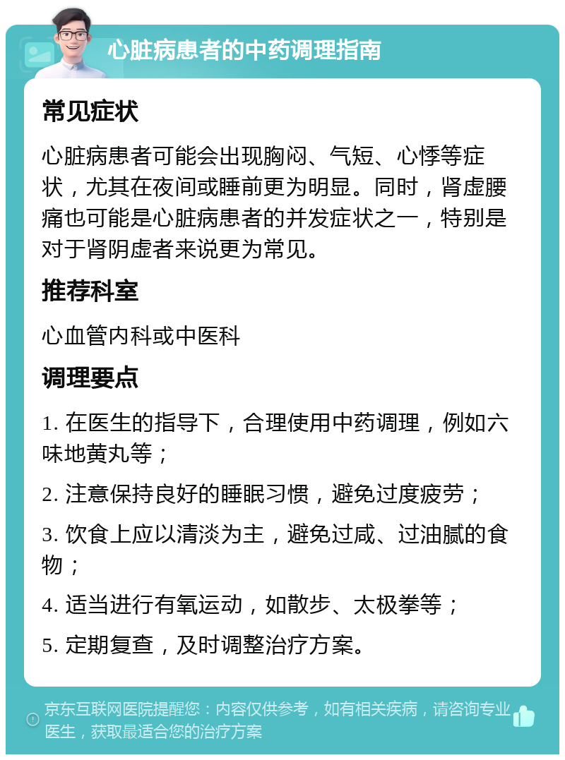 心脏病患者的中药调理指南 常见症状 心脏病患者可能会出现胸闷、气短、心悸等症状，尤其在夜间或睡前更为明显。同时，肾虚腰痛也可能是心脏病患者的并发症状之一，特别是对于肾阴虚者来说更为常见。 推荐科室 心血管内科或中医科 调理要点 1. 在医生的指导下，合理使用中药调理，例如六味地黄丸等； 2. 注意保持良好的睡眠习惯，避免过度疲劳； 3. 饮食上应以清淡为主，避免过咸、过油腻的食物； 4. 适当进行有氧运动，如散步、太极拳等； 5. 定期复查，及时调整治疗方案。