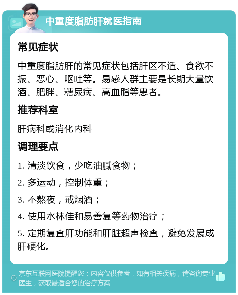 中重度脂肪肝就医指南 常见症状 中重度脂肪肝的常见症状包括肝区不适、食欲不振、恶心、呕吐等。易感人群主要是长期大量饮酒、肥胖、糖尿病、高血脂等患者。 推荐科室 肝病科或消化内科 调理要点 1. 清淡饮食，少吃油腻食物； 2. 多运动，控制体重； 3. 不熬夜，戒烟酒； 4. 使用水林佳和易善复等药物治疗； 5. 定期复查肝功能和肝脏超声检查，避免发展成肝硬化。