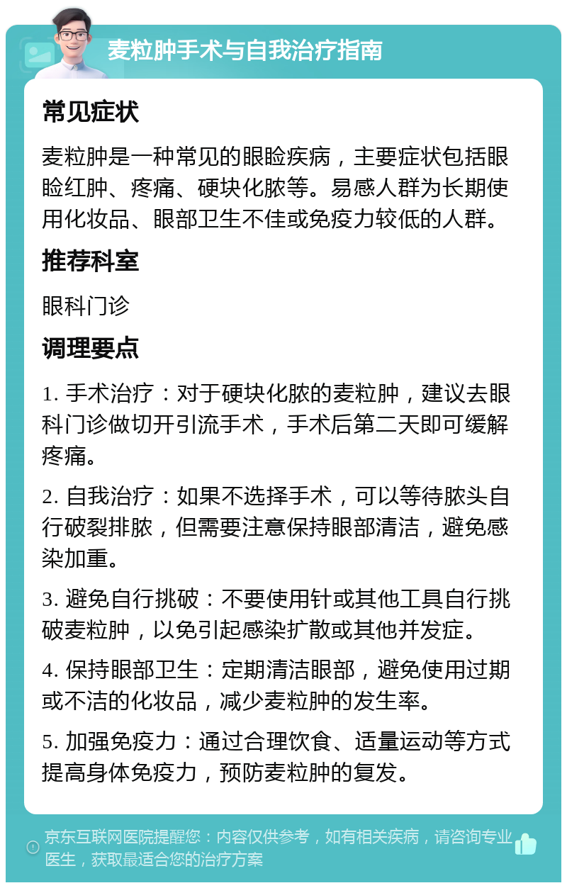 麦粒肿手术与自我治疗指南 常见症状 麦粒肿是一种常见的眼睑疾病，主要症状包括眼睑红肿、疼痛、硬块化脓等。易感人群为长期使用化妆品、眼部卫生不佳或免疫力较低的人群。 推荐科室 眼科门诊 调理要点 1. 手术治疗：对于硬块化脓的麦粒肿，建议去眼科门诊做切开引流手术，手术后第二天即可缓解疼痛。 2. 自我治疗：如果不选择手术，可以等待脓头自行破裂排脓，但需要注意保持眼部清洁，避免感染加重。 3. 避免自行挑破：不要使用针或其他工具自行挑破麦粒肿，以免引起感染扩散或其他并发症。 4. 保持眼部卫生：定期清洁眼部，避免使用过期或不洁的化妆品，减少麦粒肿的发生率。 5. 加强免疫力：通过合理饮食、适量运动等方式提高身体免疫力，预防麦粒肿的复发。