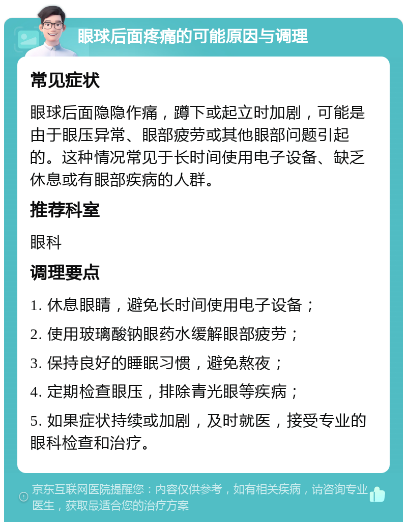 眼球后面疼痛的可能原因与调理 常见症状 眼球后面隐隐作痛，蹲下或起立时加剧，可能是由于眼压异常、眼部疲劳或其他眼部问题引起的。这种情况常见于长时间使用电子设备、缺乏休息或有眼部疾病的人群。 推荐科室 眼科 调理要点 1. 休息眼睛，避免长时间使用电子设备； 2. 使用玻璃酸钠眼药水缓解眼部疲劳； 3. 保持良好的睡眠习惯，避免熬夜； 4. 定期检查眼压，排除青光眼等疾病； 5. 如果症状持续或加剧，及时就医，接受专业的眼科检查和治疗。