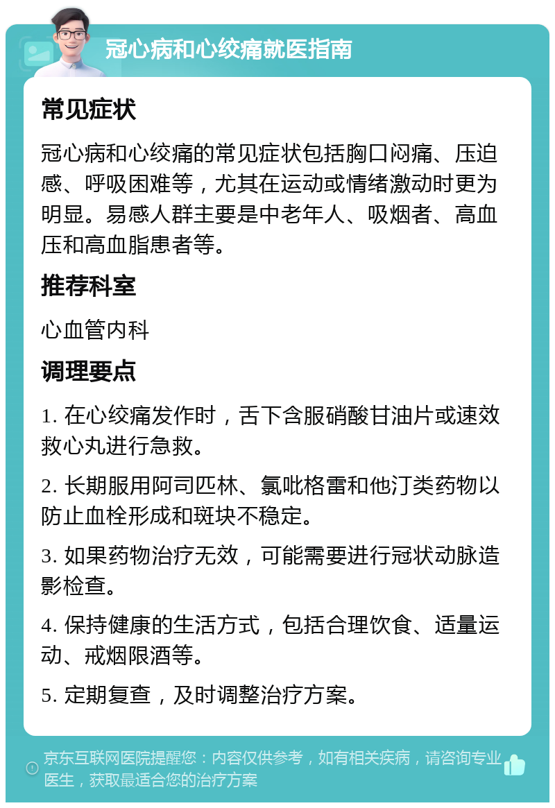 冠心病和心绞痛就医指南 常见症状 冠心病和心绞痛的常见症状包括胸口闷痛、压迫感、呼吸困难等，尤其在运动或情绪激动时更为明显。易感人群主要是中老年人、吸烟者、高血压和高血脂患者等。 推荐科室 心血管内科 调理要点 1. 在心绞痛发作时，舌下含服硝酸甘油片或速效救心丸进行急救。 2. 长期服用阿司匹林、氯吡格雷和他汀类药物以防止血栓形成和斑块不稳定。 3. 如果药物治疗无效，可能需要进行冠状动脉造影检查。 4. 保持健康的生活方式，包括合理饮食、适量运动、戒烟限酒等。 5. 定期复查，及时调整治疗方案。