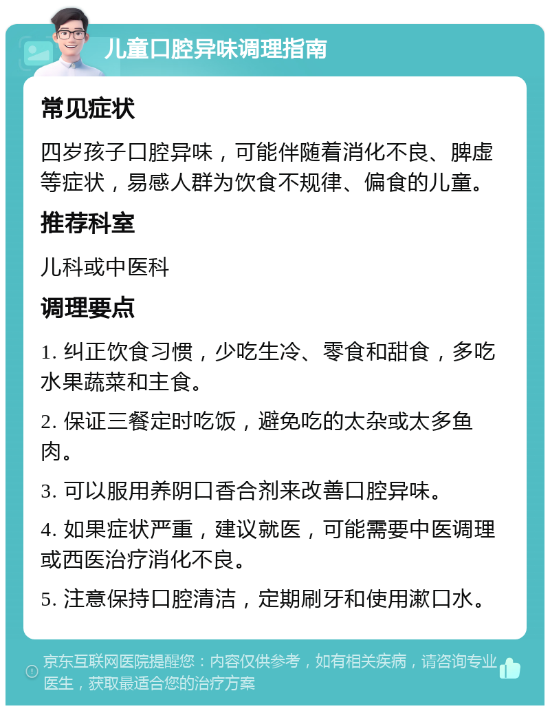 儿童口腔异味调理指南 常见症状 四岁孩子口腔异味，可能伴随着消化不良、脾虚等症状，易感人群为饮食不规律、偏食的儿童。 推荐科室 儿科或中医科 调理要点 1. 纠正饮食习惯，少吃生冷、零食和甜食，多吃水果蔬菜和主食。 2. 保证三餐定时吃饭，避免吃的太杂或太多鱼肉。 3. 可以服用养阴口香合剂来改善口腔异味。 4. 如果症状严重，建议就医，可能需要中医调理或西医治疗消化不良。 5. 注意保持口腔清洁，定期刷牙和使用漱口水。