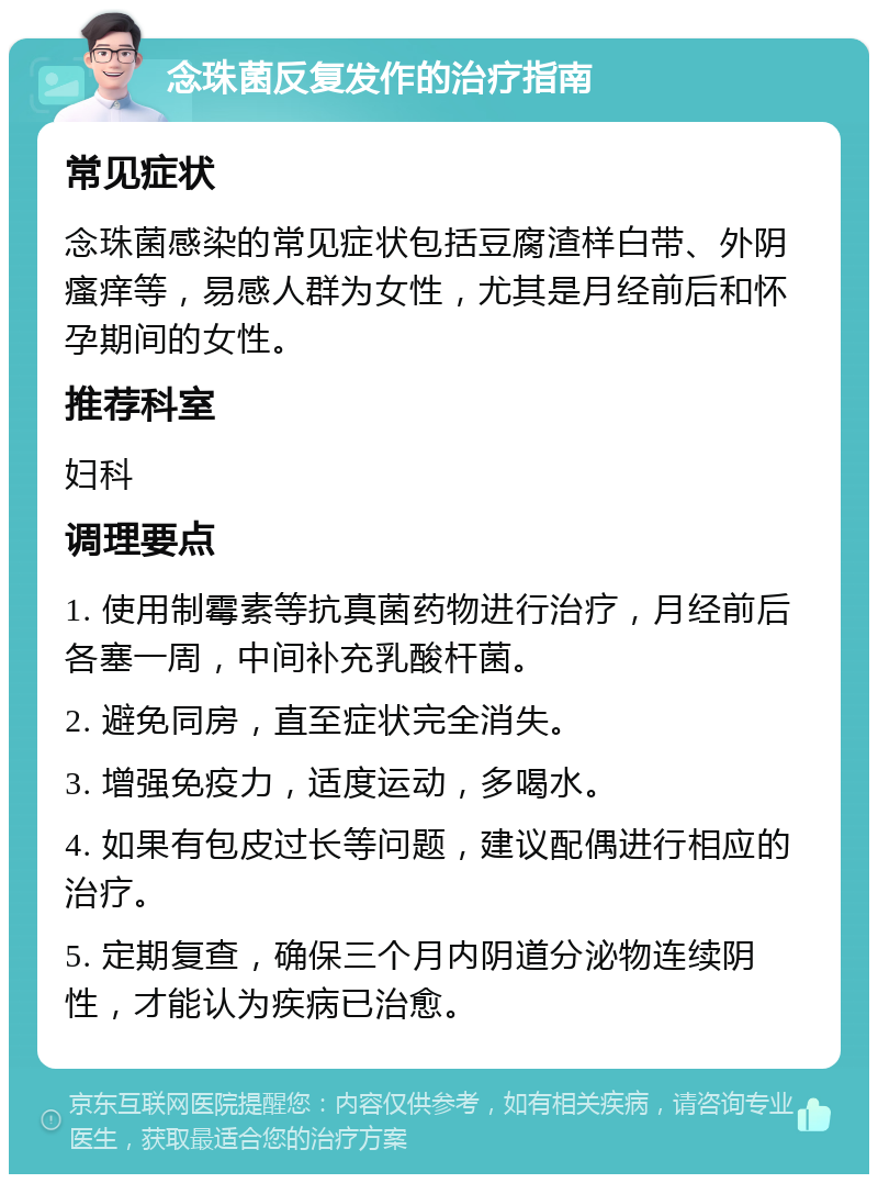 念珠菌反复发作的治疗指南 常见症状 念珠菌感染的常见症状包括豆腐渣样白带、外阴瘙痒等，易感人群为女性，尤其是月经前后和怀孕期间的女性。 推荐科室 妇科 调理要点 1. 使用制霉素等抗真菌药物进行治疗，月经前后各塞一周，中间补充乳酸杆菌。 2. 避免同房，直至症状完全消失。 3. 增强免疫力，适度运动，多喝水。 4. 如果有包皮过长等问题，建议配偶进行相应的治疗。 5. 定期复查，确保三个月内阴道分泌物连续阴性，才能认为疾病已治愈。