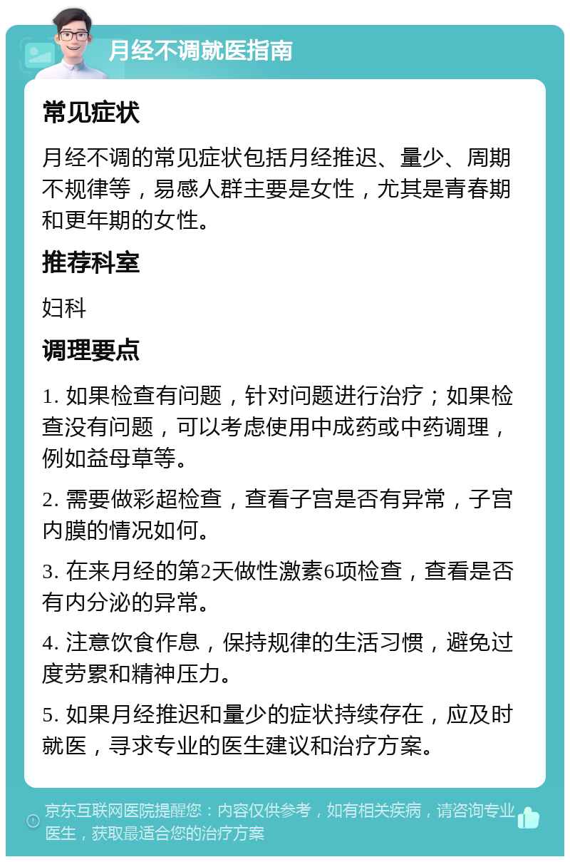 月经不调就医指南 常见症状 月经不调的常见症状包括月经推迟、量少、周期不规律等，易感人群主要是女性，尤其是青春期和更年期的女性。 推荐科室 妇科 调理要点 1. 如果检查有问题，针对问题进行治疗；如果检查没有问题，可以考虑使用中成药或中药调理，例如益母草等。 2. 需要做彩超检查，查看子宫是否有异常，子宫内膜的情况如何。 3. 在来月经的第2天做性激素6项检查，查看是否有内分泌的异常。 4. 注意饮食作息，保持规律的生活习惯，避免过度劳累和精神压力。 5. 如果月经推迟和量少的症状持续存在，应及时就医，寻求专业的医生建议和治疗方案。