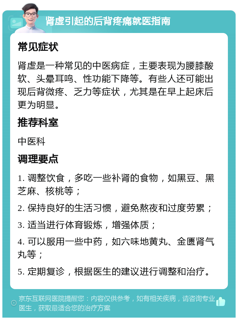 肾虚引起的后背疼痛就医指南 常见症状 肾虚是一种常见的中医病症，主要表现为腰膝酸软、头晕耳鸣、性功能下降等。有些人还可能出现后背微疼、乏力等症状，尤其是在早上起床后更为明显。 推荐科室 中医科 调理要点 1. 调整饮食，多吃一些补肾的食物，如黑豆、黑芝麻、核桃等； 2. 保持良好的生活习惯，避免熬夜和过度劳累； 3. 适当进行体育锻炼，增强体质； 4. 可以服用一些中药，如六味地黄丸、金匮肾气丸等； 5. 定期复诊，根据医生的建议进行调整和治疗。