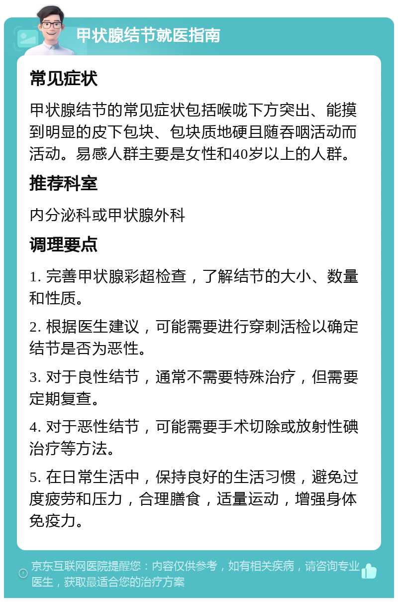 甲状腺结节就医指南 常见症状 甲状腺结节的常见症状包括喉咙下方突出、能摸到明显的皮下包块、包块质地硬且随吞咽活动而活动。易感人群主要是女性和40岁以上的人群。 推荐科室 内分泌科或甲状腺外科 调理要点 1. 完善甲状腺彩超检查，了解结节的大小、数量和性质。 2. 根据医生建议，可能需要进行穿刺活检以确定结节是否为恶性。 3. 对于良性结节，通常不需要特殊治疗，但需要定期复查。 4. 对于恶性结节，可能需要手术切除或放射性碘治疗等方法。 5. 在日常生活中，保持良好的生活习惯，避免过度疲劳和压力，合理膳食，适量运动，增强身体免疫力。