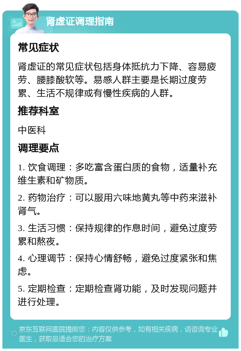 肾虚证调理指南 常见症状 肾虚证的常见症状包括身体抵抗力下降、容易疲劳、腰膝酸软等。易感人群主要是长期过度劳累、生活不规律或有慢性疾病的人群。 推荐科室 中医科 调理要点 1. 饮食调理：多吃富含蛋白质的食物，适量补充维生素和矿物质。 2. 药物治疗：可以服用六味地黄丸等中药来滋补肾气。 3. 生活习惯：保持规律的作息时间，避免过度劳累和熬夜。 4. 心理调节：保持心情舒畅，避免过度紧张和焦虑。 5. 定期检查：定期检查肾功能，及时发现问题并进行处理。