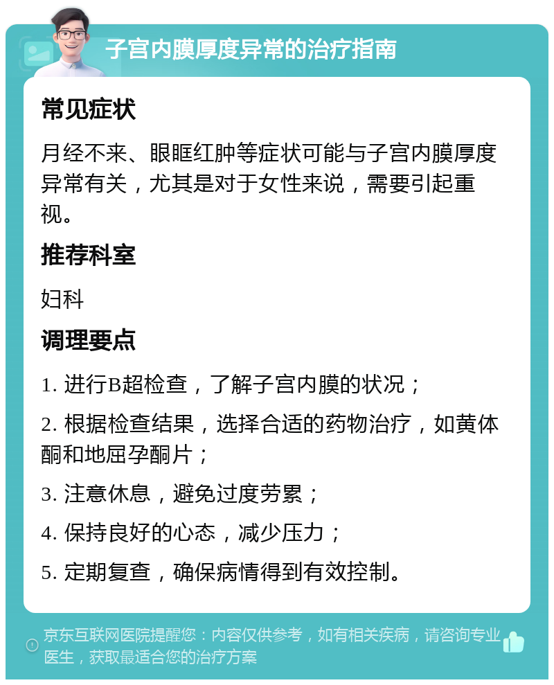 子宫内膜厚度异常的治疗指南 常见症状 月经不来、眼眶红肿等症状可能与子宫内膜厚度异常有关，尤其是对于女性来说，需要引起重视。 推荐科室 妇科 调理要点 1. 进行B超检查，了解子宫内膜的状况； 2. 根据检查结果，选择合适的药物治疗，如黄体酮和地屈孕酮片； 3. 注意休息，避免过度劳累； 4. 保持良好的心态，减少压力； 5. 定期复查，确保病情得到有效控制。