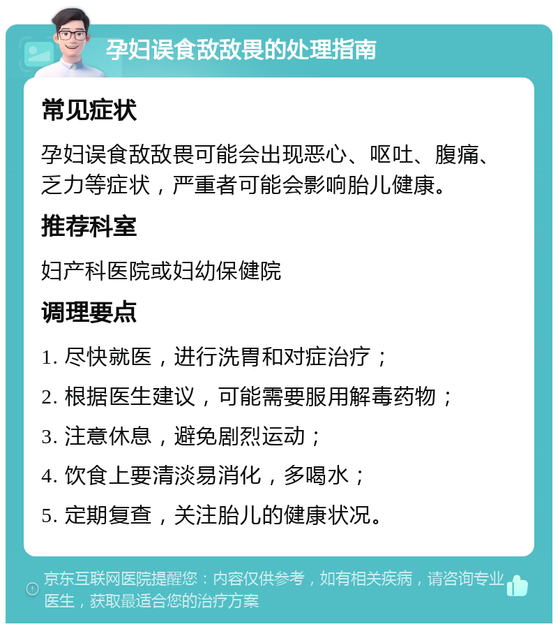 孕妇误食敌敌畏的处理指南 常见症状 孕妇误食敌敌畏可能会出现恶心、呕吐、腹痛、乏力等症状，严重者可能会影响胎儿健康。 推荐科室 妇产科医院或妇幼保健院 调理要点 1. 尽快就医，进行洗胃和对症治疗； 2. 根据医生建议，可能需要服用解毒药物； 3. 注意休息，避免剧烈运动； 4. 饮食上要清淡易消化，多喝水； 5. 定期复查，关注胎儿的健康状况。