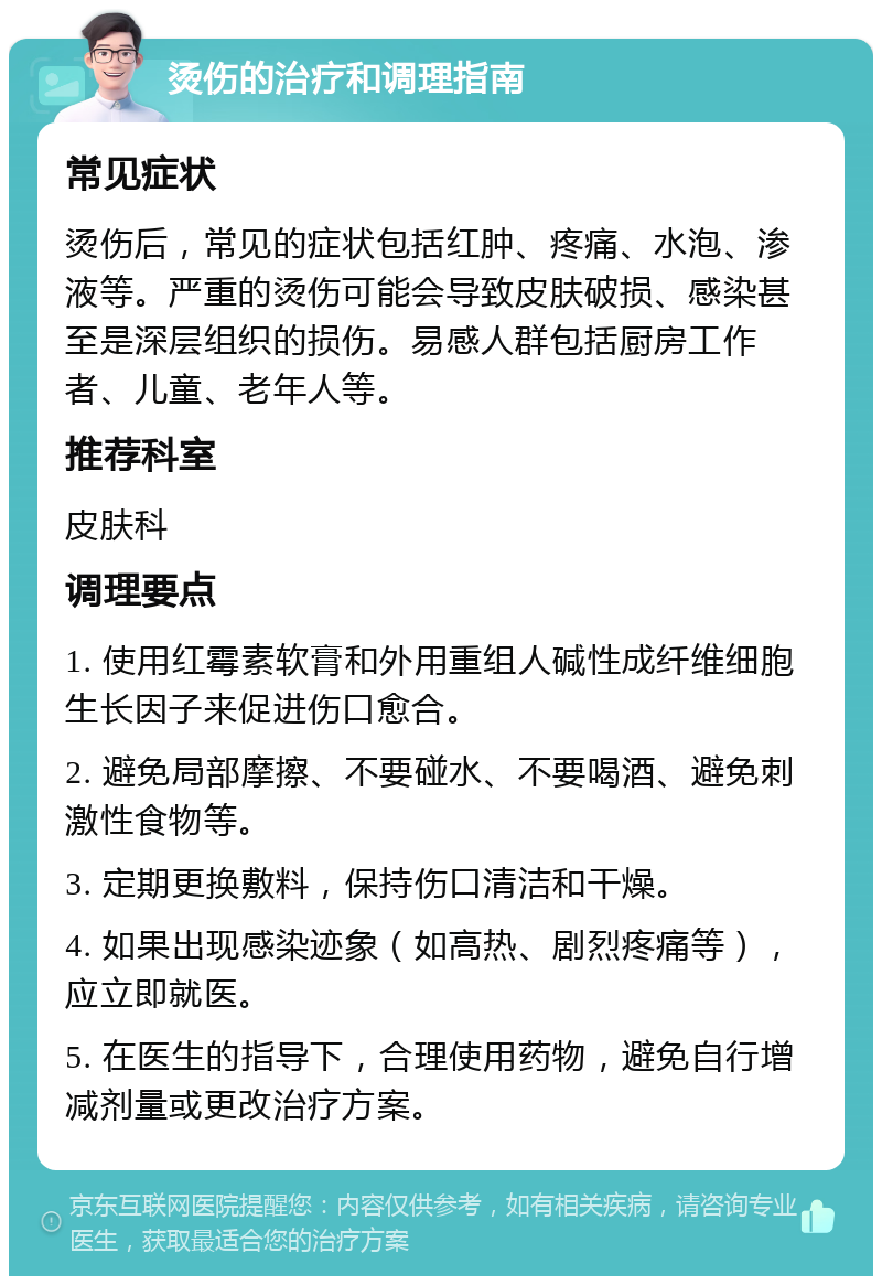 烫伤的治疗和调理指南 常见症状 烫伤后，常见的症状包括红肿、疼痛、水泡、渗液等。严重的烫伤可能会导致皮肤破损、感染甚至是深层组织的损伤。易感人群包括厨房工作者、儿童、老年人等。 推荐科室 皮肤科 调理要点 1. 使用红霉素软膏和外用重组人碱性成纤维细胞生长因子来促进伤口愈合。 2. 避免局部摩擦、不要碰水、不要喝酒、避免刺激性食物等。 3. 定期更换敷料，保持伤口清洁和干燥。 4. 如果出现感染迹象（如高热、剧烈疼痛等），应立即就医。 5. 在医生的指导下，合理使用药物，避免自行增减剂量或更改治疗方案。