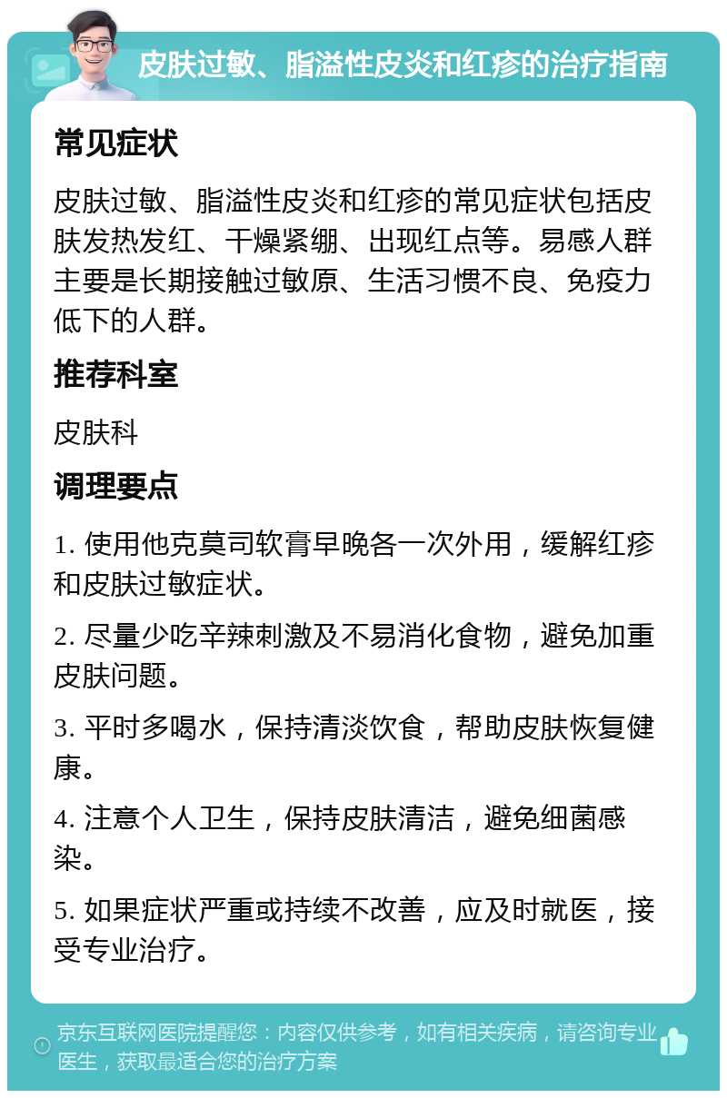 皮肤过敏、脂溢性皮炎和红疹的治疗指南 常见症状 皮肤过敏、脂溢性皮炎和红疹的常见症状包括皮肤发热发红、干燥紧绷、出现红点等。易感人群主要是长期接触过敏原、生活习惯不良、免疫力低下的人群。 推荐科室 皮肤科 调理要点 1. 使用他克莫司软膏早晚各一次外用，缓解红疹和皮肤过敏症状。 2. 尽量少吃辛辣刺激及不易消化食物，避免加重皮肤问题。 3. 平时多喝水，保持清淡饮食，帮助皮肤恢复健康。 4. 注意个人卫生，保持皮肤清洁，避免细菌感染。 5. 如果症状严重或持续不改善，应及时就医，接受专业治疗。