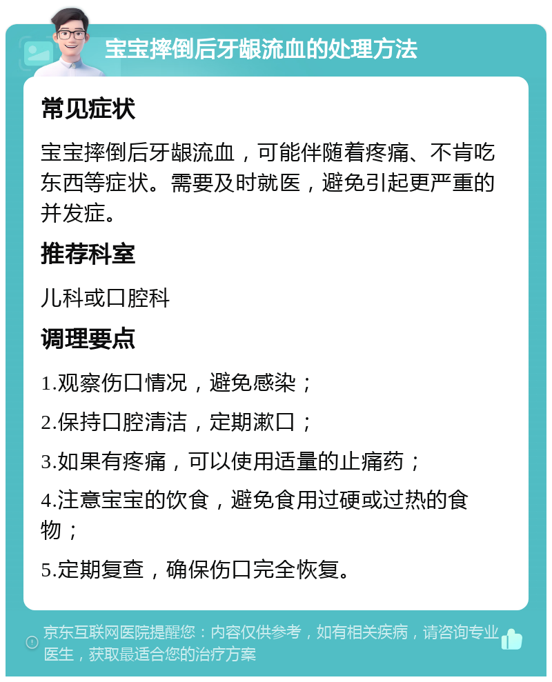 宝宝摔倒后牙龈流血的处理方法 常见症状 宝宝摔倒后牙龈流血，可能伴随着疼痛、不肯吃东西等症状。需要及时就医，避免引起更严重的并发症。 推荐科室 儿科或口腔科 调理要点 1.观察伤口情况，避免感染； 2.保持口腔清洁，定期漱口； 3.如果有疼痛，可以使用适量的止痛药； 4.注意宝宝的饮食，避免食用过硬或过热的食物； 5.定期复查，确保伤口完全恢复。