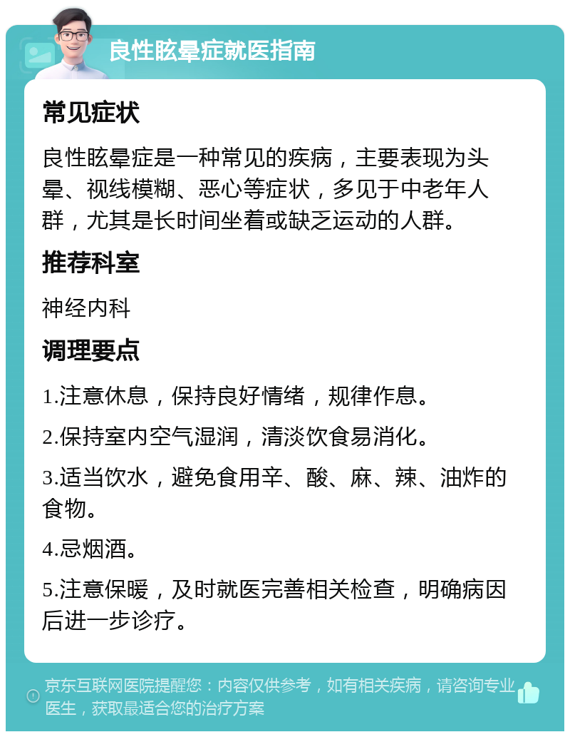 良性眩晕症就医指南 常见症状 良性眩晕症是一种常见的疾病，主要表现为头晕、视线模糊、恶心等症状，多见于中老年人群，尤其是长时间坐着或缺乏运动的人群。 推荐科室 神经内科 调理要点 1.注意休息，保持良好情绪，规律作息。 2.保持室内空气湿润，清淡饮食易消化。 3.适当饮水，避免食用辛、酸、麻、辣、油炸的食物。 4.忌烟酒。 5.注意保暖，及时就医完善相关检查，明确病因后进一步诊疗。