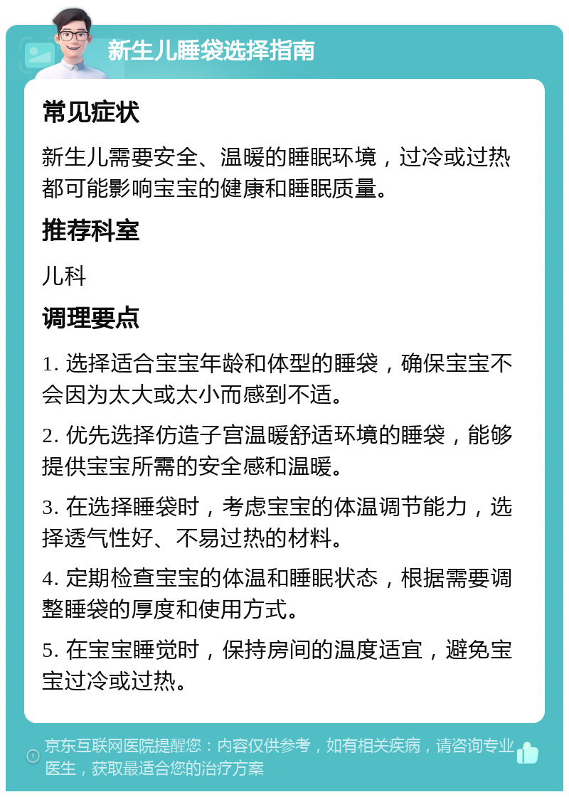 新生儿睡袋选择指南 常见症状 新生儿需要安全、温暖的睡眠环境，过冷或过热都可能影响宝宝的健康和睡眠质量。 推荐科室 儿科 调理要点 1. 选择适合宝宝年龄和体型的睡袋，确保宝宝不会因为太大或太小而感到不适。 2. 优先选择仿造子宫温暖舒适环境的睡袋，能够提供宝宝所需的安全感和温暖。 3. 在选择睡袋时，考虑宝宝的体温调节能力，选择透气性好、不易过热的材料。 4. 定期检查宝宝的体温和睡眠状态，根据需要调整睡袋的厚度和使用方式。 5. 在宝宝睡觉时，保持房间的温度适宜，避免宝宝过冷或过热。