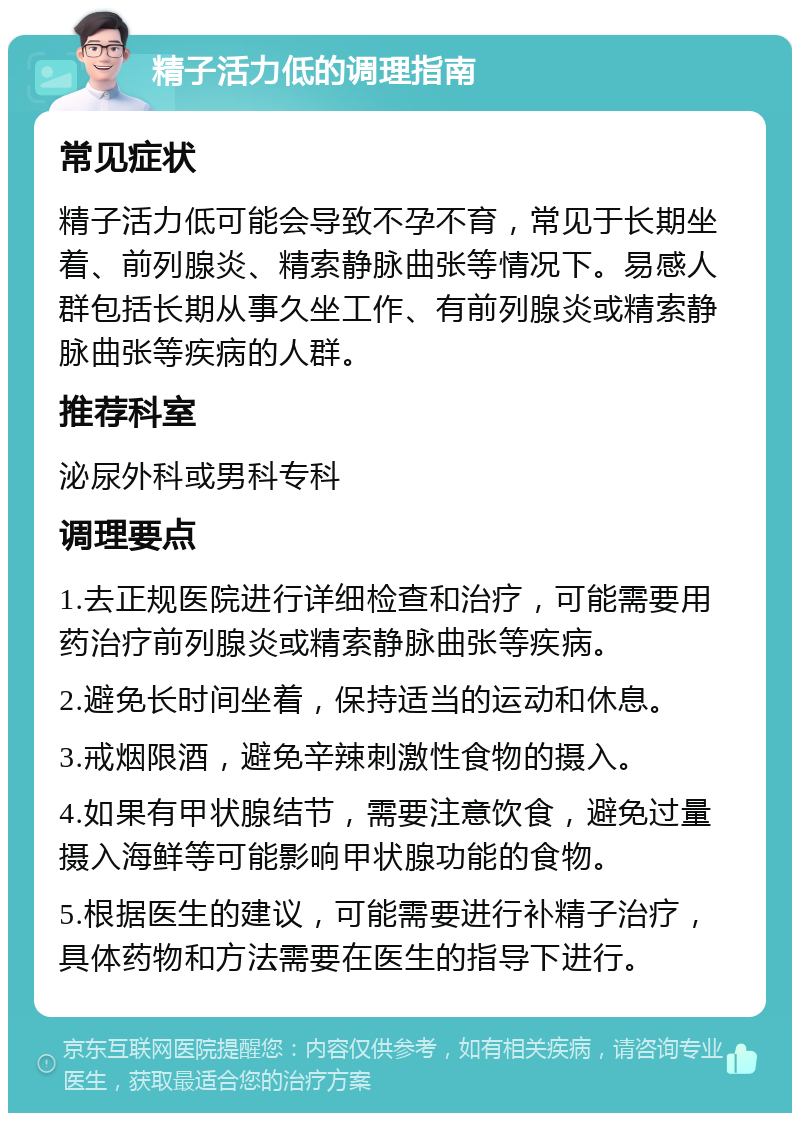 精子活力低的调理指南 常见症状 精子活力低可能会导致不孕不育，常见于长期坐着、前列腺炎、精索静脉曲张等情况下。易感人群包括长期从事久坐工作、有前列腺炎或精索静脉曲张等疾病的人群。 推荐科室 泌尿外科或男科专科 调理要点 1.去正规医院进行详细检查和治疗，可能需要用药治疗前列腺炎或精索静脉曲张等疾病。 2.避免长时间坐着，保持适当的运动和休息。 3.戒烟限酒，避免辛辣刺激性食物的摄入。 4.如果有甲状腺结节，需要注意饮食，避免过量摄入海鲜等可能影响甲状腺功能的食物。 5.根据医生的建议，可能需要进行补精子治疗，具体药物和方法需要在医生的指导下进行。