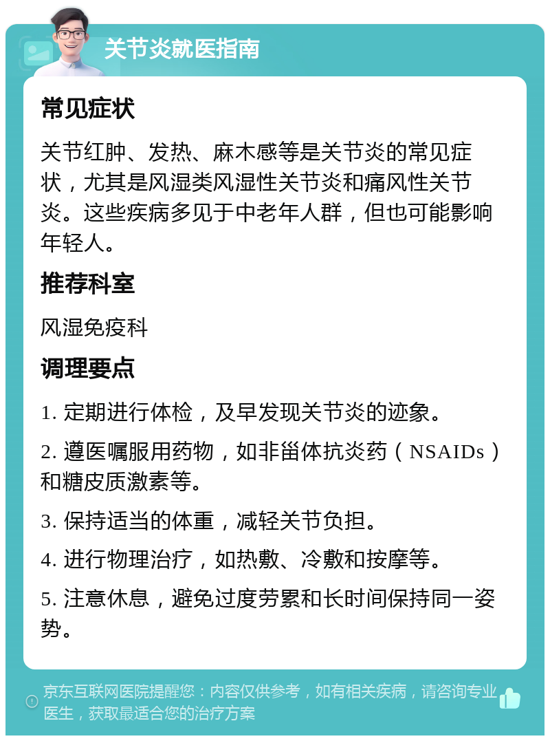 关节炎就医指南 常见症状 关节红肿、发热、麻木感等是关节炎的常见症状，尤其是风湿类风湿性关节炎和痛风性关节炎。这些疾病多见于中老年人群，但也可能影响年轻人。 推荐科室 风湿免疫科 调理要点 1. 定期进行体检，及早发现关节炎的迹象。 2. 遵医嘱服用药物，如非甾体抗炎药（NSAIDs）和糖皮质激素等。 3. 保持适当的体重，减轻关节负担。 4. 进行物理治疗，如热敷、冷敷和按摩等。 5. 注意休息，避免过度劳累和长时间保持同一姿势。