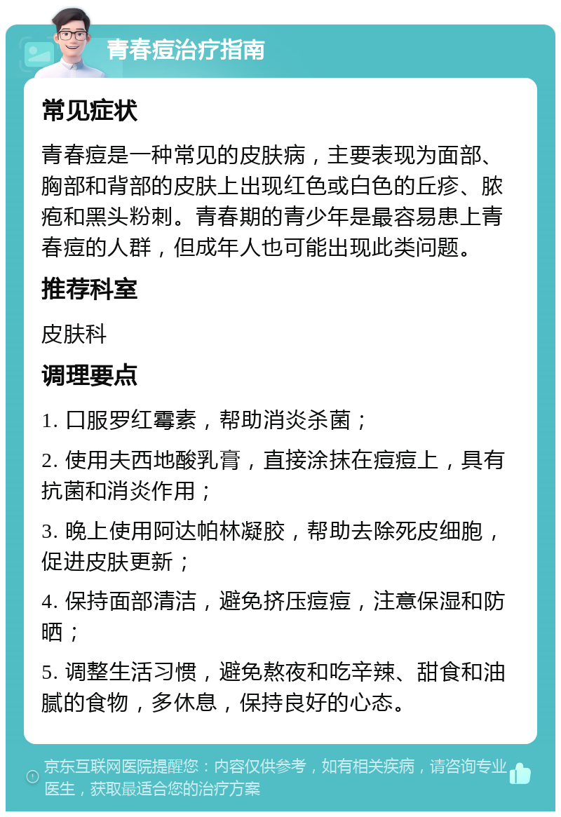 青春痘治疗指南 常见症状 青春痘是一种常见的皮肤病，主要表现为面部、胸部和背部的皮肤上出现红色或白色的丘疹、脓疱和黑头粉刺。青春期的青少年是最容易患上青春痘的人群，但成年人也可能出现此类问题。 推荐科室 皮肤科 调理要点 1. 口服罗红霉素，帮助消炎杀菌； 2. 使用夫西地酸乳膏，直接涂抹在痘痘上，具有抗菌和消炎作用； 3. 晚上使用阿达帕林凝胶，帮助去除死皮细胞，促进皮肤更新； 4. 保持面部清洁，避免挤压痘痘，注意保湿和防晒； 5. 调整生活习惯，避免熬夜和吃辛辣、甜食和油腻的食物，多休息，保持良好的心态。