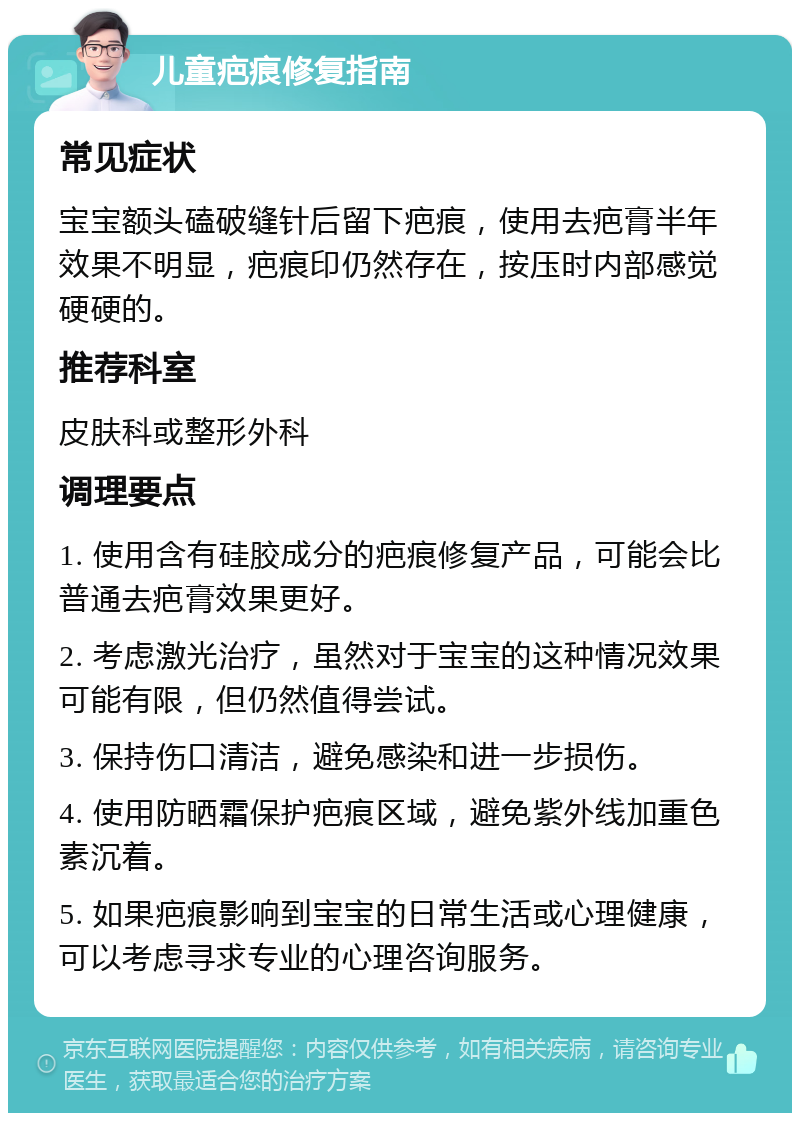 儿童疤痕修复指南 常见症状 宝宝额头磕破缝针后留下疤痕，使用去疤膏半年效果不明显，疤痕印仍然存在，按压时内部感觉硬硬的。 推荐科室 皮肤科或整形外科 调理要点 1. 使用含有硅胶成分的疤痕修复产品，可能会比普通去疤膏效果更好。 2. 考虑激光治疗，虽然对于宝宝的这种情况效果可能有限，但仍然值得尝试。 3. 保持伤口清洁，避免感染和进一步损伤。 4. 使用防晒霜保护疤痕区域，避免紫外线加重色素沉着。 5. 如果疤痕影响到宝宝的日常生活或心理健康，可以考虑寻求专业的心理咨询服务。