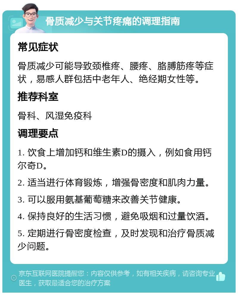 骨质减少与关节疼痛的调理指南 常见症状 骨质减少可能导致颈椎疼、腰疼、胳膊筋疼等症状，易感人群包括中老年人、绝经期女性等。 推荐科室 骨科、风湿免疫科 调理要点 1. 饮食上增加钙和维生素D的摄入，例如食用钙尔奇D。 2. 适当进行体育锻炼，增强骨密度和肌肉力量。 3. 可以服用氨基葡萄糖来改善关节健康。 4. 保持良好的生活习惯，避免吸烟和过量饮酒。 5. 定期进行骨密度检查，及时发现和治疗骨质减少问题。