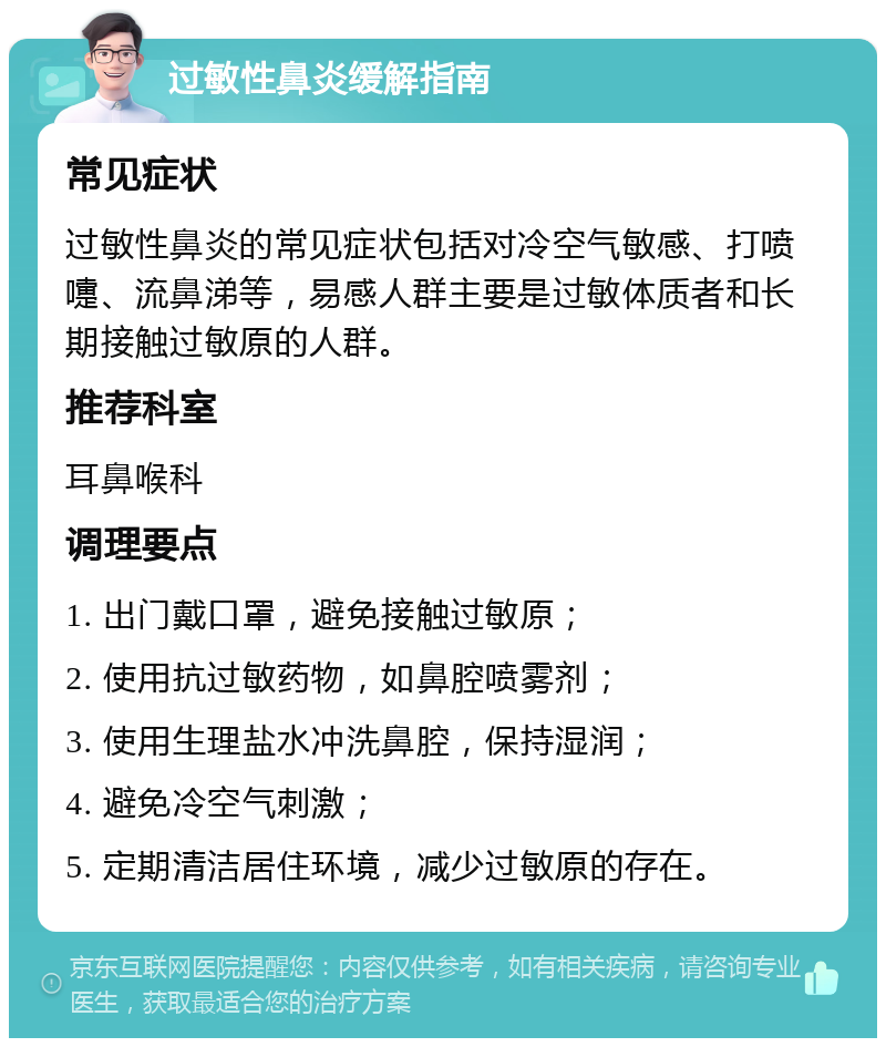 过敏性鼻炎缓解指南 常见症状 过敏性鼻炎的常见症状包括对冷空气敏感、打喷嚏、流鼻涕等，易感人群主要是过敏体质者和长期接触过敏原的人群。 推荐科室 耳鼻喉科 调理要点 1. 出门戴口罩，避免接触过敏原； 2. 使用抗过敏药物，如鼻腔喷雾剂； 3. 使用生理盐水冲洗鼻腔，保持湿润； 4. 避免冷空气刺激； 5. 定期清洁居住环境，减少过敏原的存在。