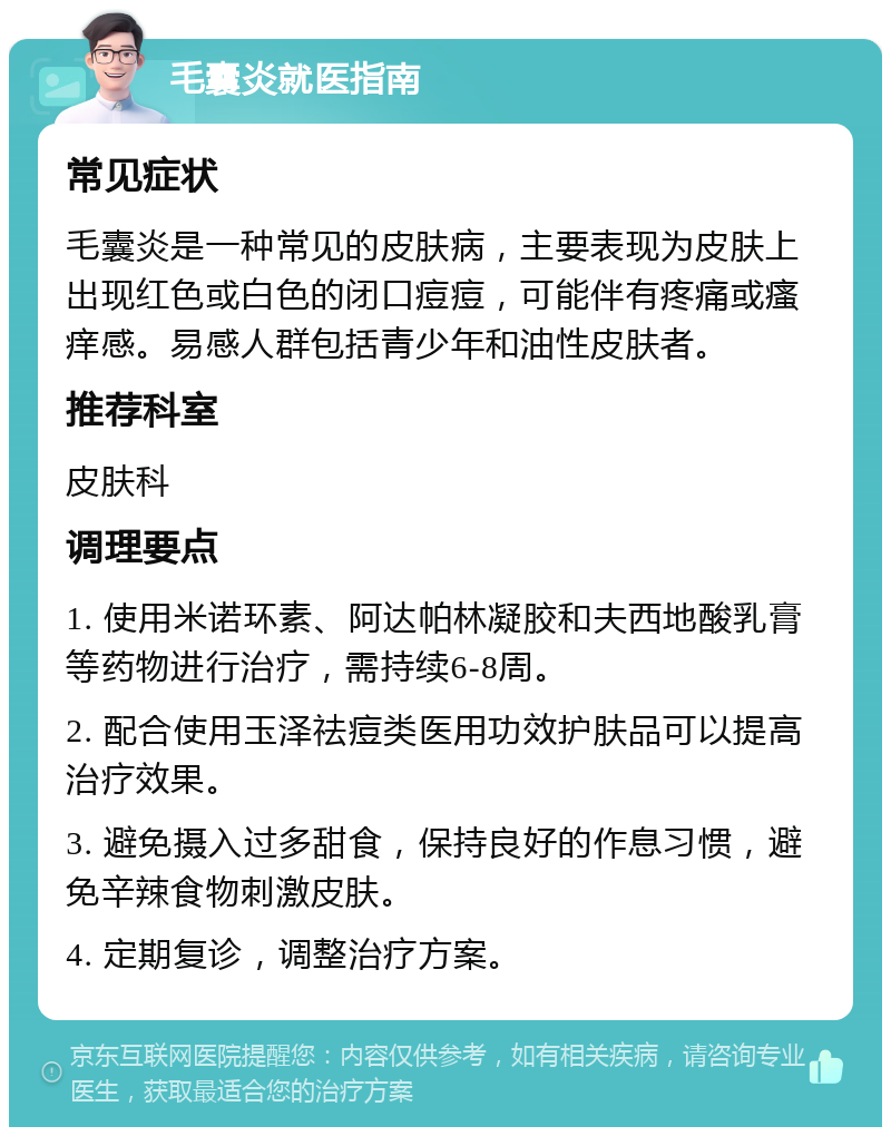 毛囊炎就医指南 常见症状 毛囊炎是一种常见的皮肤病，主要表现为皮肤上出现红色或白色的闭口痘痘，可能伴有疼痛或瘙痒感。易感人群包括青少年和油性皮肤者。 推荐科室 皮肤科 调理要点 1. 使用米诺环素、阿达帕林凝胶和夫西地酸乳膏等药物进行治疗，需持续6-8周。 2. 配合使用玉泽祛痘类医用功效护肤品可以提高治疗效果。 3. 避免摄入过多甜食，保持良好的作息习惯，避免辛辣食物刺激皮肤。 4. 定期复诊，调整治疗方案。