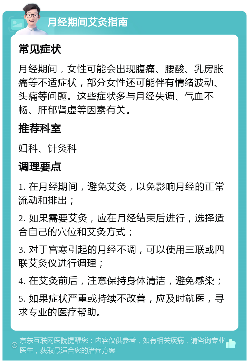 月经期间艾灸指南 常见症状 月经期间，女性可能会出现腹痛、腰酸、乳房胀痛等不适症状，部分女性还可能伴有情绪波动、头痛等问题。这些症状多与月经失调、气血不畅、肝郁肾虚等因素有关。 推荐科室 妇科、针灸科 调理要点 1. 在月经期间，避免艾灸，以免影响月经的正常流动和排出； 2. 如果需要艾灸，应在月经结束后进行，选择适合自己的穴位和艾灸方式； 3. 对于宫寒引起的月经不调，可以使用三联或四联艾灸仪进行调理； 4. 在艾灸前后，注意保持身体清洁，避免感染； 5. 如果症状严重或持续不改善，应及时就医，寻求专业的医疗帮助。