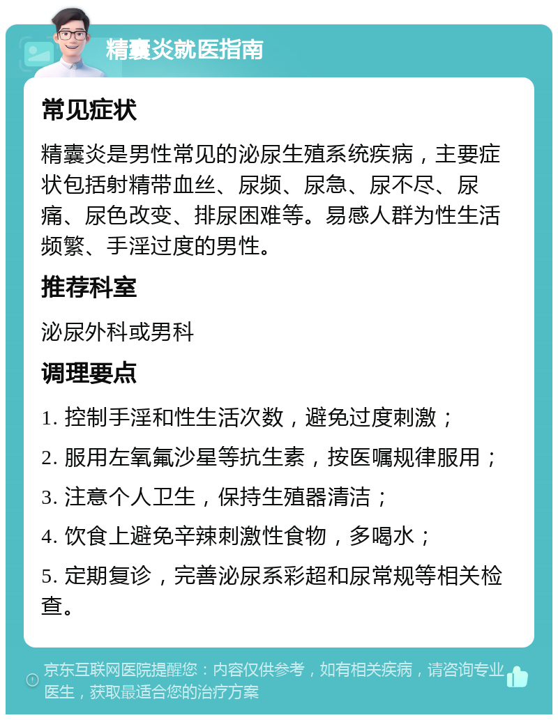 精囊炎就医指南 常见症状 精囊炎是男性常见的泌尿生殖系统疾病，主要症状包括射精带血丝、尿频、尿急、尿不尽、尿痛、尿色改变、排尿困难等。易感人群为性生活频繁、手淫过度的男性。 推荐科室 泌尿外科或男科 调理要点 1. 控制手淫和性生活次数，避免过度刺激； 2. 服用左氧氟沙星等抗生素，按医嘱规律服用； 3. 注意个人卫生，保持生殖器清洁； 4. 饮食上避免辛辣刺激性食物，多喝水； 5. 定期复诊，完善泌尿系彩超和尿常规等相关检查。