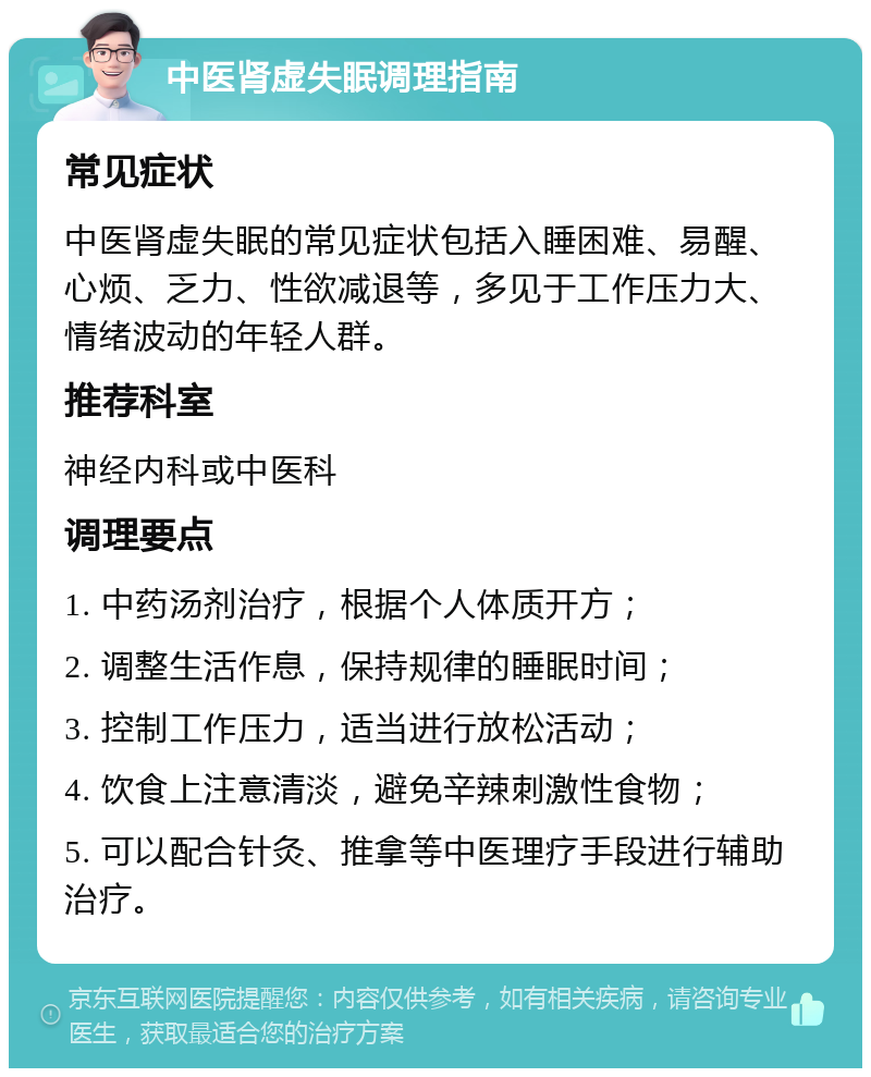 中医肾虚失眠调理指南 常见症状 中医肾虚失眠的常见症状包括入睡困难、易醒、心烦、乏力、性欲减退等，多见于工作压力大、情绪波动的年轻人群。 推荐科室 神经内科或中医科 调理要点 1. 中药汤剂治疗，根据个人体质开方； 2. 调整生活作息，保持规律的睡眠时间； 3. 控制工作压力，适当进行放松活动； 4. 饮食上注意清淡，避免辛辣刺激性食物； 5. 可以配合针灸、推拿等中医理疗手段进行辅助治疗。