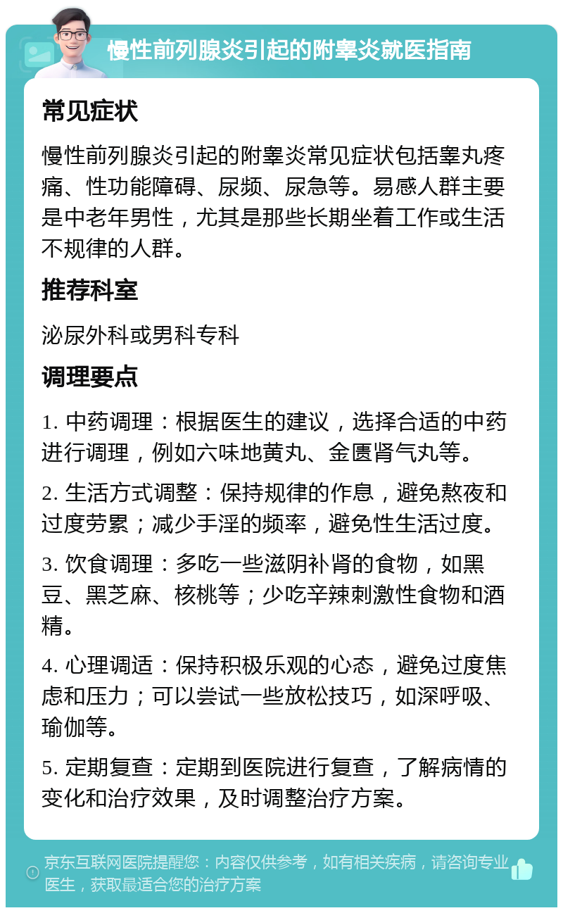 慢性前列腺炎引起的附睾炎就医指南 常见症状 慢性前列腺炎引起的附睾炎常见症状包括睾丸疼痛、性功能障碍、尿频、尿急等。易感人群主要是中老年男性，尤其是那些长期坐着工作或生活不规律的人群。 推荐科室 泌尿外科或男科专科 调理要点 1. 中药调理：根据医生的建议，选择合适的中药进行调理，例如六味地黄丸、金匮肾气丸等。 2. 生活方式调整：保持规律的作息，避免熬夜和过度劳累；减少手淫的频率，避免性生活过度。 3. 饮食调理：多吃一些滋阴补肾的食物，如黑豆、黑芝麻、核桃等；少吃辛辣刺激性食物和酒精。 4. 心理调适：保持积极乐观的心态，避免过度焦虑和压力；可以尝试一些放松技巧，如深呼吸、瑜伽等。 5. 定期复查：定期到医院进行复查，了解病情的变化和治疗效果，及时调整治疗方案。