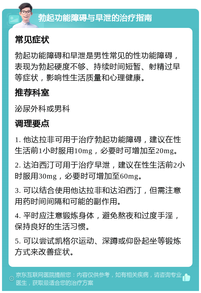 勃起功能障碍与早泄的治疗指南 常见症状 勃起功能障碍和早泄是男性常见的性功能障碍，表现为勃起硬度不够、持续时间短暂、射精过早等症状，影响性生活质量和心理健康。 推荐科室 泌尿外科或男科 调理要点 1. 他达拉非可用于治疗勃起功能障碍，建议在性生活前1小时服用10mg，必要时可增加至20mg。 2. 达泊西汀可用于治疗早泄，建议在性生活前2小时服用30mg，必要时可增加至60mg。 3. 可以结合使用他达拉非和达泊西汀，但需注意用药时间间隔和可能的副作用。 4. 平时应注意锻炼身体，避免熬夜和过度手淫，保持良好的生活习惯。 5. 可以尝试凯格尔运动、深蹲或仰卧起坐等锻炼方式来改善症状。