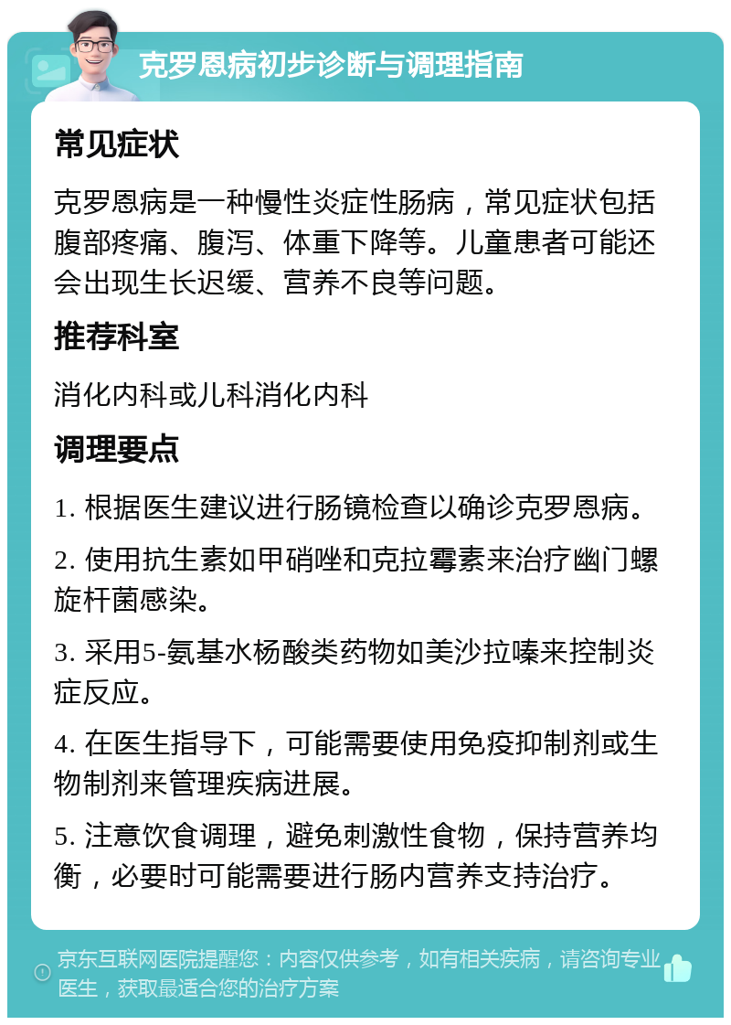 克罗恩病初步诊断与调理指南 常见症状 克罗恩病是一种慢性炎症性肠病，常见症状包括腹部疼痛、腹泻、体重下降等。儿童患者可能还会出现生长迟缓、营养不良等问题。 推荐科室 消化内科或儿科消化内科 调理要点 1. 根据医生建议进行肠镜检查以确诊克罗恩病。 2. 使用抗生素如甲硝唑和克拉霉素来治疗幽门螺旋杆菌感染。 3. 采用5-氨基水杨酸类药物如美沙拉嗪来控制炎症反应。 4. 在医生指导下，可能需要使用免疫抑制剂或生物制剂来管理疾病进展。 5. 注意饮食调理，避免刺激性食物，保持营养均衡，必要时可能需要进行肠内营养支持治疗。