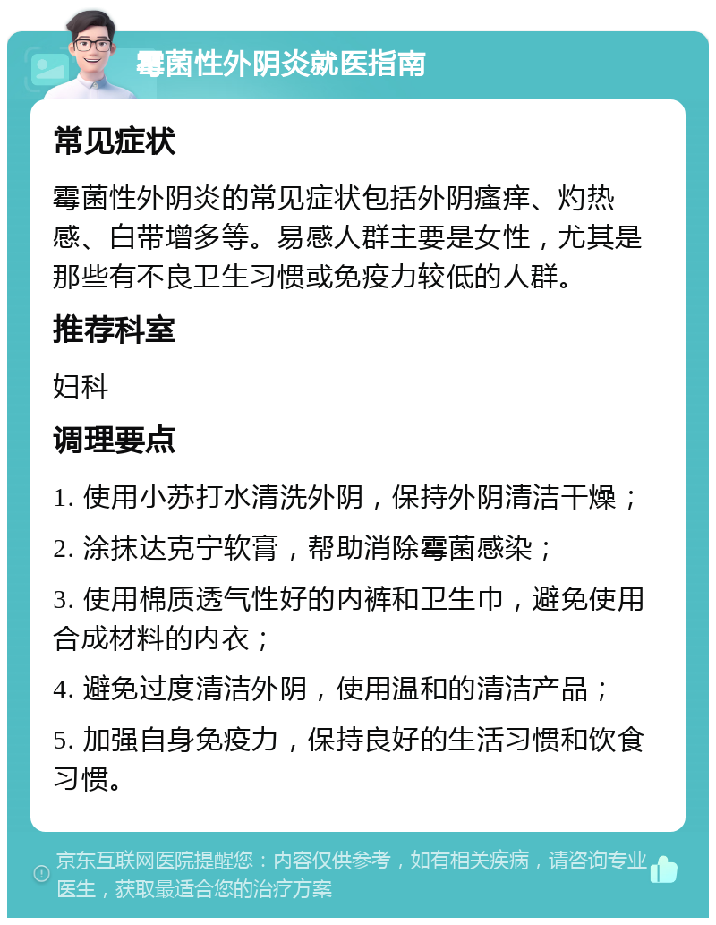 霉菌性外阴炎就医指南 常见症状 霉菌性外阴炎的常见症状包括外阴瘙痒、灼热感、白带增多等。易感人群主要是女性，尤其是那些有不良卫生习惯或免疫力较低的人群。 推荐科室 妇科 调理要点 1. 使用小苏打水清洗外阴，保持外阴清洁干燥； 2. 涂抹达克宁软膏，帮助消除霉菌感染； 3. 使用棉质透气性好的内裤和卫生巾，避免使用合成材料的内衣； 4. 避免过度清洁外阴，使用温和的清洁产品； 5. 加强自身免疫力，保持良好的生活习惯和饮食习惯。