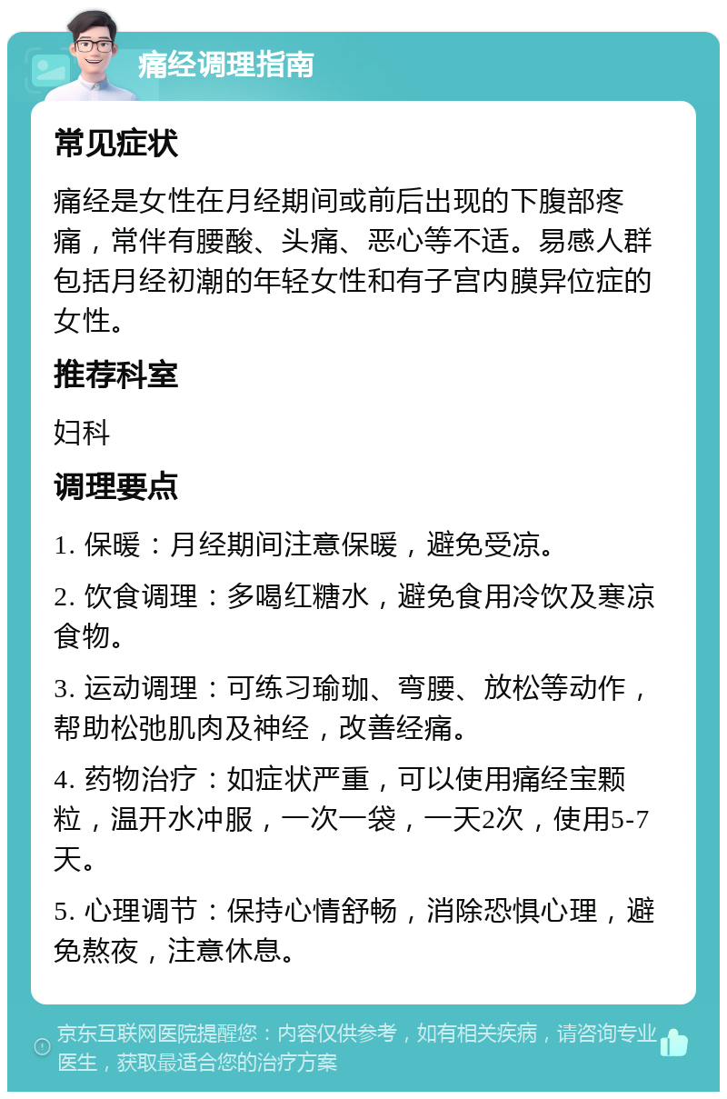 痛经调理指南 常见症状 痛经是女性在月经期间或前后出现的下腹部疼痛，常伴有腰酸、头痛、恶心等不适。易感人群包括月经初潮的年轻女性和有子宫内膜异位症的女性。 推荐科室 妇科 调理要点 1. 保暖：月经期间注意保暖，避免受凉。 2. 饮食调理：多喝红糖水，避免食用冷饮及寒凉食物。 3. 运动调理：可练习瑜珈、弯腰、放松等动作，帮助松弛肌肉及神经，改善经痛。 4. 药物治疗：如症状严重，可以使用痛经宝颗粒，温开水冲服，一次一袋，一天2次，使用5-7天。 5. 心理调节：保持心情舒畅，消除恐惧心理，避免熬夜，注意休息。