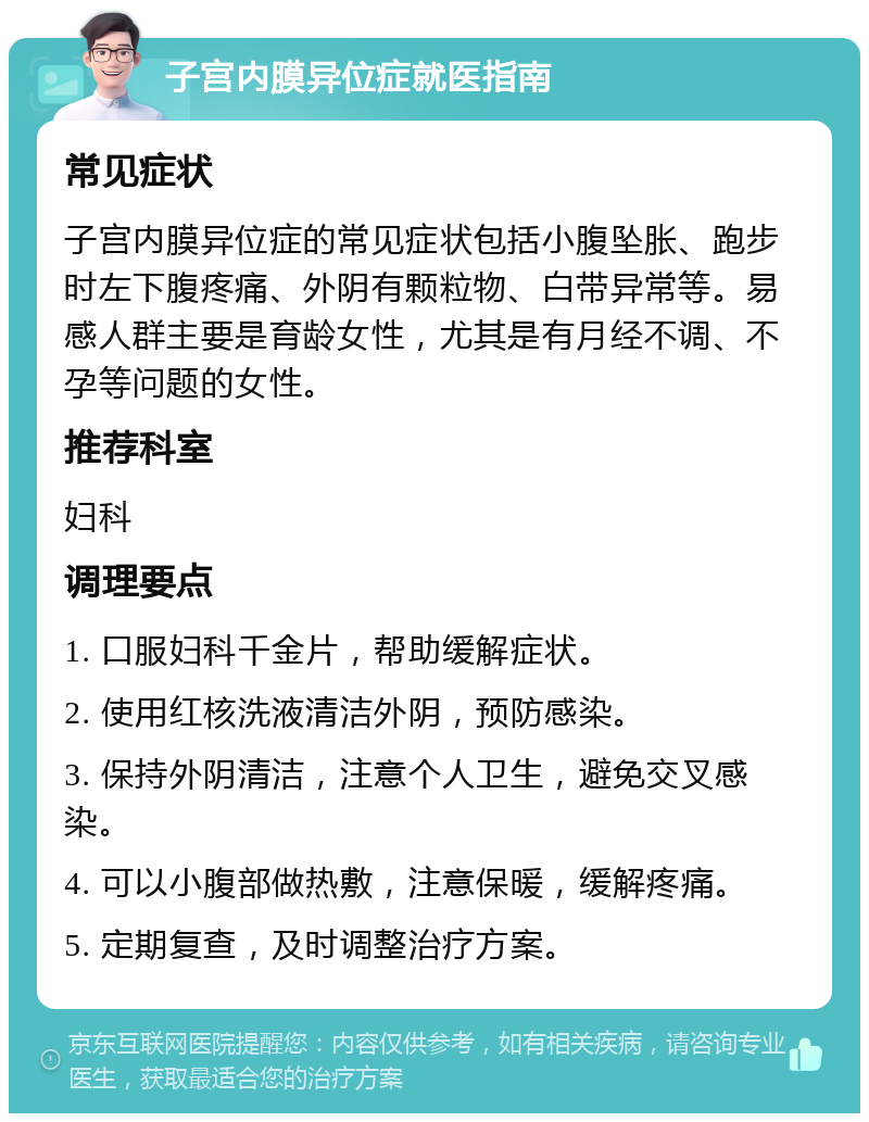 子宫内膜异位症就医指南 常见症状 子宫内膜异位症的常见症状包括小腹坠胀、跑步时左下腹疼痛、外阴有颗粒物、白带异常等。易感人群主要是育龄女性，尤其是有月经不调、不孕等问题的女性。 推荐科室 妇科 调理要点 1. 口服妇科千金片，帮助缓解症状。 2. 使用红核洗液清洁外阴，预防感染。 3. 保持外阴清洁，注意个人卫生，避免交叉感染。 4. 可以小腹部做热敷，注意保暖，缓解疼痛。 5. 定期复查，及时调整治疗方案。