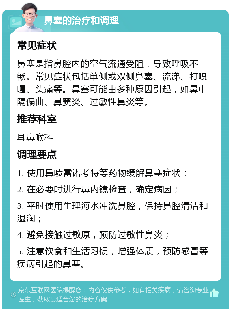 鼻塞的治疗和调理 常见症状 鼻塞是指鼻腔内的空气流通受阻，导致呼吸不畅。常见症状包括单侧或双侧鼻塞、流涕、打喷嚏、头痛等。鼻塞可能由多种原因引起，如鼻中隔偏曲、鼻窦炎、过敏性鼻炎等。 推荐科室 耳鼻喉科 调理要点 1. 使用鼻喷雷诺考特等药物缓解鼻塞症状； 2. 在必要时进行鼻内镜检查，确定病因； 3. 平时使用生理海水冲洗鼻腔，保持鼻腔清洁和湿润； 4. 避免接触过敏原，预防过敏性鼻炎； 5. 注意饮食和生活习惯，增强体质，预防感冒等疾病引起的鼻塞。