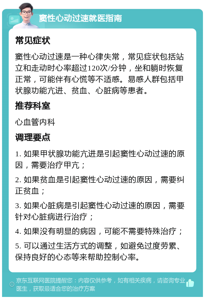 窦性心动过速就医指南 常见症状 窦性心动过速是一种心律失常，常见症状包括站立和走动时心率超过120次/分钟，坐和躺时恢复正常，可能伴有心慌等不适感。易感人群包括甲状腺功能亢进、贫血、心脏病等患者。 推荐科室 心血管内科 调理要点 1. 如果甲状腺功能亢进是引起窦性心动过速的原因，需要治疗甲亢； 2. 如果贫血是引起窦性心动过速的原因，需要纠正贫血； 3. 如果心脏病是引起窦性心动过速的原因，需要针对心脏病进行治疗； 4. 如果没有明显的病因，可能不需要特殊治疗； 5. 可以通过生活方式的调整，如避免过度劳累、保持良好的心态等来帮助控制心率。