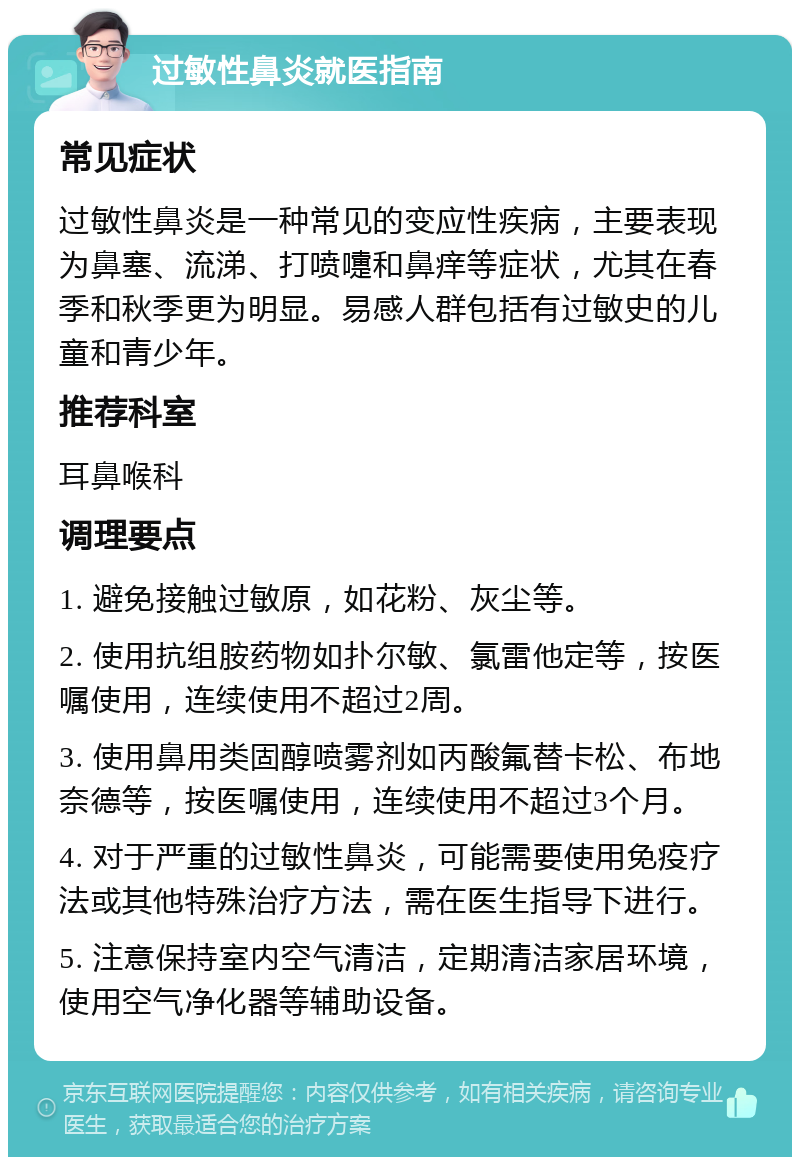 过敏性鼻炎就医指南 常见症状 过敏性鼻炎是一种常见的变应性疾病，主要表现为鼻塞、流涕、打喷嚏和鼻痒等症状，尤其在春季和秋季更为明显。易感人群包括有过敏史的儿童和青少年。 推荐科室 耳鼻喉科 调理要点 1. 避免接触过敏原，如花粉、灰尘等。 2. 使用抗组胺药物如扑尔敏、氯雷他定等，按医嘱使用，连续使用不超过2周。 3. 使用鼻用类固醇喷雾剂如丙酸氟替卡松、布地奈德等，按医嘱使用，连续使用不超过3个月。 4. 对于严重的过敏性鼻炎，可能需要使用免疫疗法或其他特殊治疗方法，需在医生指导下进行。 5. 注意保持室内空气清洁，定期清洁家居环境，使用空气净化器等辅助设备。