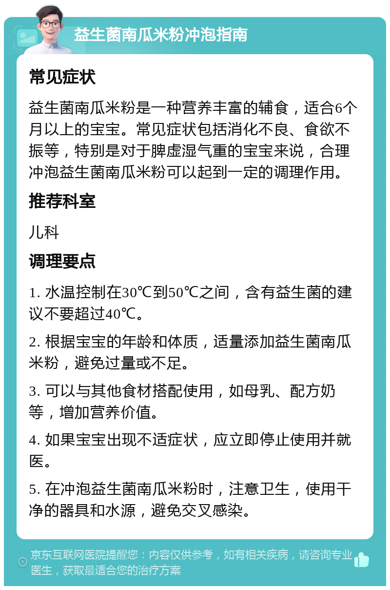 益生菌南瓜米粉冲泡指南 常见症状 益生菌南瓜米粉是一种营养丰富的辅食，适合6个月以上的宝宝。常见症状包括消化不良、食欲不振等，特别是对于脾虚湿气重的宝宝来说，合理冲泡益生菌南瓜米粉可以起到一定的调理作用。 推荐科室 儿科 调理要点 1. 水温控制在30℃到50℃之间，含有益生菌的建议不要超过40℃。 2. 根据宝宝的年龄和体质，适量添加益生菌南瓜米粉，避免过量或不足。 3. 可以与其他食材搭配使用，如母乳、配方奶等，增加营养价值。 4. 如果宝宝出现不适症状，应立即停止使用并就医。 5. 在冲泡益生菌南瓜米粉时，注意卫生，使用干净的器具和水源，避免交叉感染。