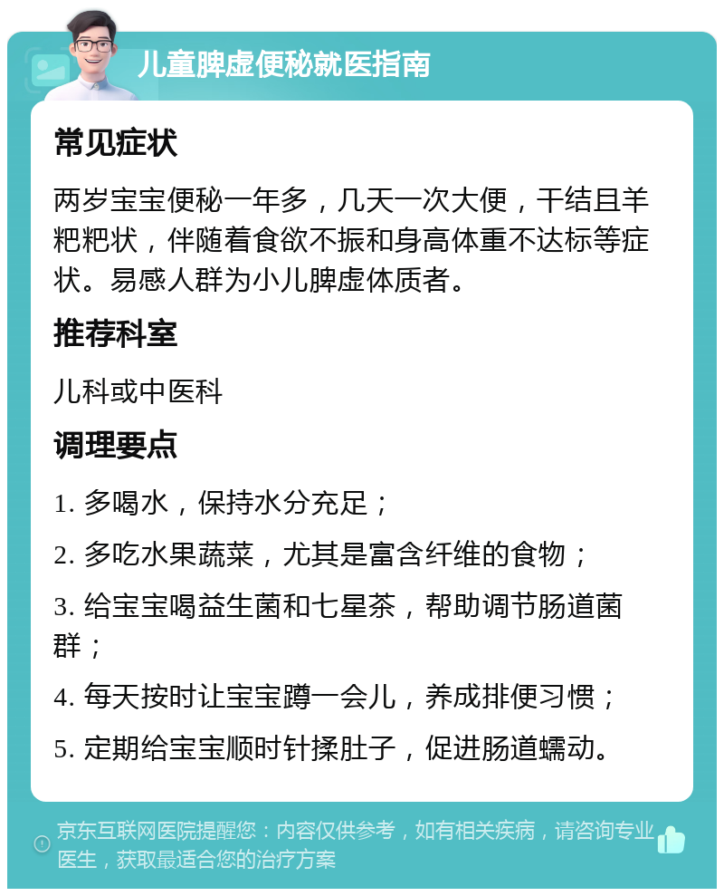 儿童脾虚便秘就医指南 常见症状 两岁宝宝便秘一年多，几天一次大便，干结且羊粑粑状，伴随着食欲不振和身高体重不达标等症状。易感人群为小儿脾虚体质者。 推荐科室 儿科或中医科 调理要点 1. 多喝水，保持水分充足； 2. 多吃水果蔬菜，尤其是富含纤维的食物； 3. 给宝宝喝益生菌和七星茶，帮助调节肠道菌群； 4. 每天按时让宝宝蹲一会儿，养成排便习惯； 5. 定期给宝宝顺时针揉肚子，促进肠道蠕动。