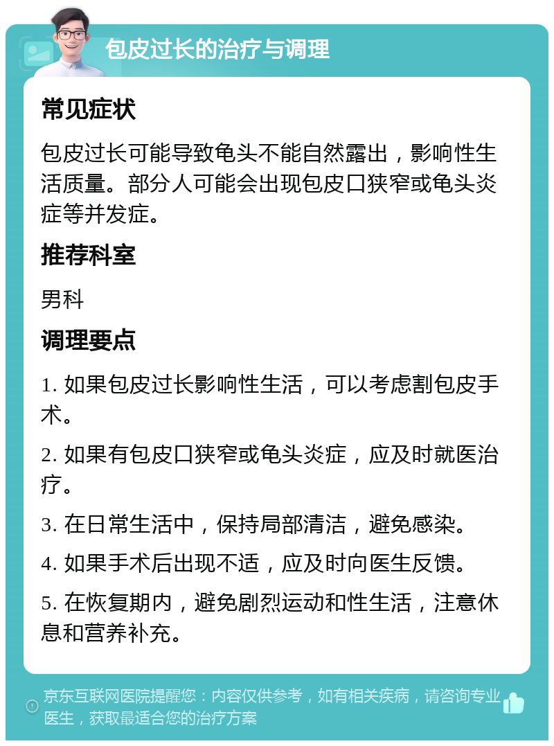 包皮过长的治疗与调理 常见症状 包皮过长可能导致龟头不能自然露出，影响性生活质量。部分人可能会出现包皮口狭窄或龟头炎症等并发症。 推荐科室 男科 调理要点 1. 如果包皮过长影响性生活，可以考虑割包皮手术。 2. 如果有包皮口狭窄或龟头炎症，应及时就医治疗。 3. 在日常生活中，保持局部清洁，避免感染。 4. 如果手术后出现不适，应及时向医生反馈。 5. 在恢复期内，避免剧烈运动和性生活，注意休息和营养补充。