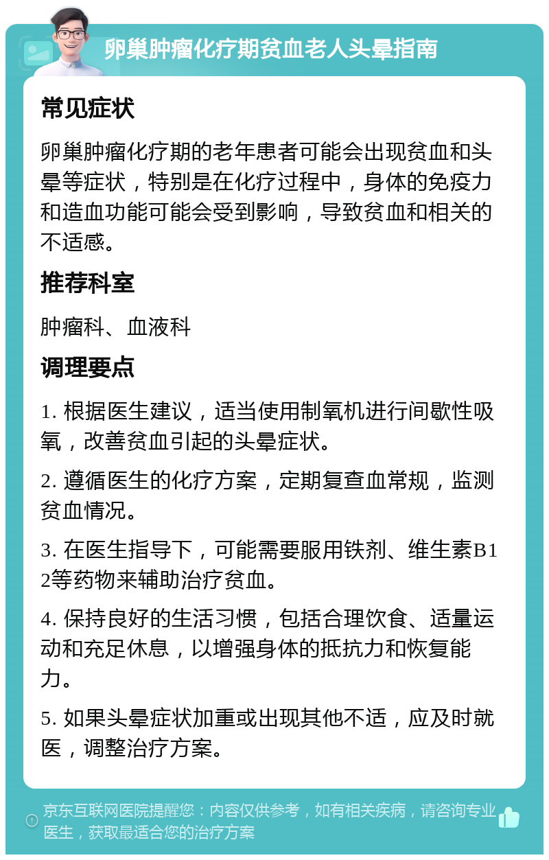 卵巢肿瘤化疗期贫血老人头晕指南 常见症状 卵巢肿瘤化疗期的老年患者可能会出现贫血和头晕等症状，特别是在化疗过程中，身体的免疫力和造血功能可能会受到影响，导致贫血和相关的不适感。 推荐科室 肿瘤科、血液科 调理要点 1. 根据医生建议，适当使用制氧机进行间歇性吸氧，改善贫血引起的头晕症状。 2. 遵循医生的化疗方案，定期复查血常规，监测贫血情况。 3. 在医生指导下，可能需要服用铁剂、维生素B12等药物来辅助治疗贫血。 4. 保持良好的生活习惯，包括合理饮食、适量运动和充足休息，以增强身体的抵抗力和恢复能力。 5. 如果头晕症状加重或出现其他不适，应及时就医，调整治疗方案。