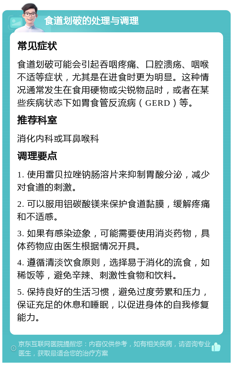 食道划破的处理与调理 常见症状 食道划破可能会引起吞咽疼痛、口腔溃疡、咽喉不适等症状，尤其是在进食时更为明显。这种情况通常发生在食用硬物或尖锐物品时，或者在某些疾病状态下如胃食管反流病（GERD）等。 推荐科室 消化内科或耳鼻喉科 调理要点 1. 使用雷贝拉唑钠肠溶片来抑制胃酸分泌，减少对食道的刺激。 2. 可以服用铝碳酸镁来保护食道黏膜，缓解疼痛和不适感。 3. 如果有感染迹象，可能需要使用消炎药物，具体药物应由医生根据情况开具。 4. 遵循清淡饮食原则，选择易于消化的流食，如稀饭等，避免辛辣、刺激性食物和饮料。 5. 保持良好的生活习惯，避免过度劳累和压力，保证充足的休息和睡眠，以促进身体的自我修复能力。