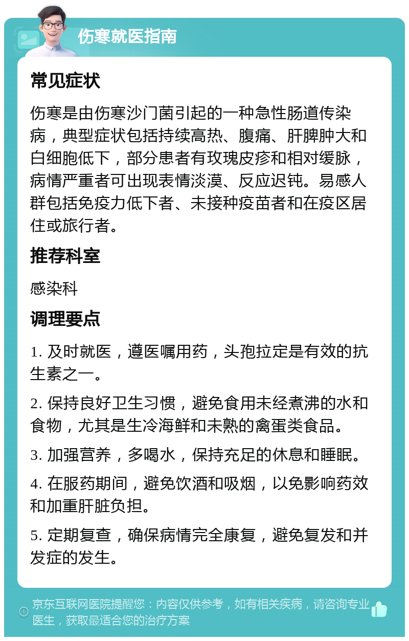 伤寒就医指南 常见症状 伤寒是由伤寒沙门菌引起的一种急性肠道传染病，典型症状包括持续高热、腹痛、肝脾肿大和白细胞低下，部分患者有玫瑰皮疹和相对缓脉，病情严重者可出现表情淡漠、反应迟钝。易感人群包括免疫力低下者、未接种疫苗者和在疫区居住或旅行者。 推荐科室 感染科 调理要点 1. 及时就医，遵医嘱用药，头孢拉定是有效的抗生素之一。 2. 保持良好卫生习惯，避免食用未经煮沸的水和食物，尤其是生冷海鲜和未熟的禽蛋类食品。 3. 加强营养，多喝水，保持充足的休息和睡眠。 4. 在服药期间，避免饮酒和吸烟，以免影响药效和加重肝脏负担。 5. 定期复查，确保病情完全康复，避免复发和并发症的发生。