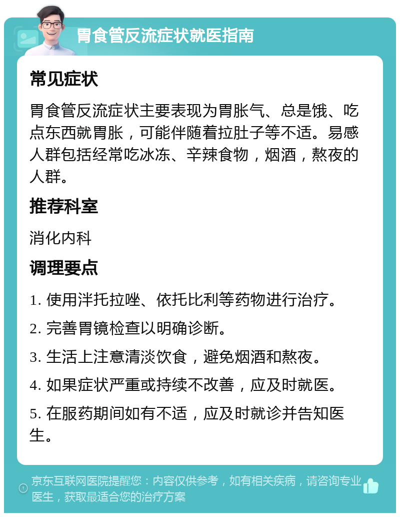 胃食管反流症状就医指南 常见症状 胃食管反流症状主要表现为胃胀气、总是饿、吃点东西就胃胀，可能伴随着拉肚子等不适。易感人群包括经常吃冰冻、辛辣食物，烟酒，熬夜的人群。 推荐科室 消化内科 调理要点 1. 使用泮托拉唑、依托比利等药物进行治疗。 2. 完善胃镜检查以明确诊断。 3. 生活上注意清淡饮食，避免烟酒和熬夜。 4. 如果症状严重或持续不改善，应及时就医。 5. 在服药期间如有不适，应及时就诊并告知医生。