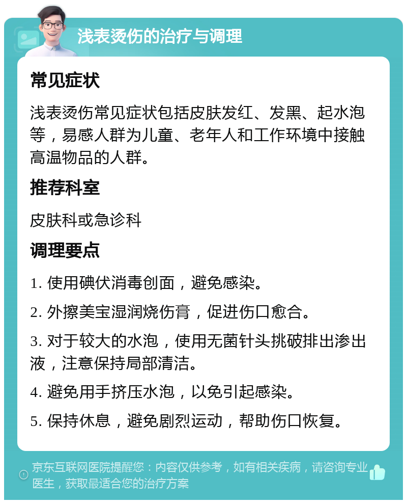 浅表烫伤的治疗与调理 常见症状 浅表烫伤常见症状包括皮肤发红、发黑、起水泡等，易感人群为儿童、老年人和工作环境中接触高温物品的人群。 推荐科室 皮肤科或急诊科 调理要点 1. 使用碘伏消毒创面，避免感染。 2. 外擦美宝湿润烧伤膏，促进伤口愈合。 3. 对于较大的水泡，使用无菌针头挑破排出渗出液，注意保持局部清洁。 4. 避免用手挤压水泡，以免引起感染。 5. 保持休息，避免剧烈运动，帮助伤口恢复。