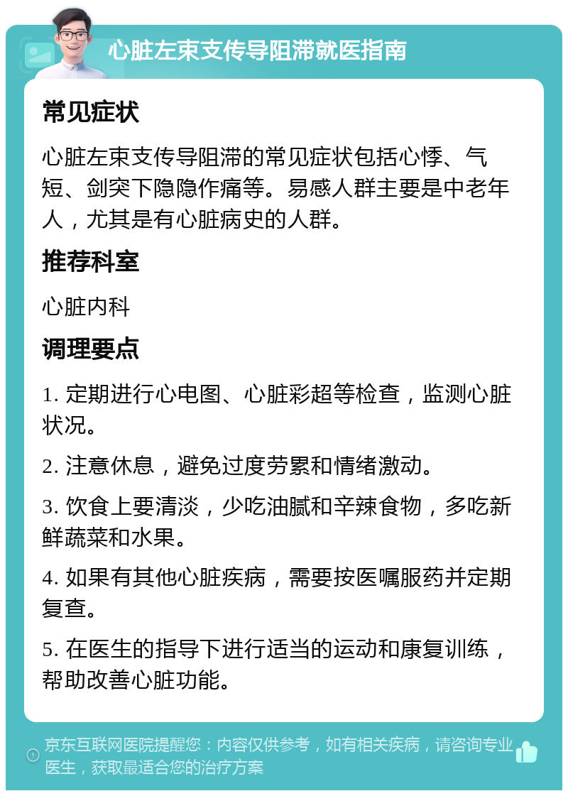 心脏左束支传导阻滞就医指南 常见症状 心脏左束支传导阻滞的常见症状包括心悸、气短、剑突下隐隐作痛等。易感人群主要是中老年人，尤其是有心脏病史的人群。 推荐科室 心脏内科 调理要点 1. 定期进行心电图、心脏彩超等检查，监测心脏状况。 2. 注意休息，避免过度劳累和情绪激动。 3. 饮食上要清淡，少吃油腻和辛辣食物，多吃新鲜蔬菜和水果。 4. 如果有其他心脏疾病，需要按医嘱服药并定期复查。 5. 在医生的指导下进行适当的运动和康复训练，帮助改善心脏功能。