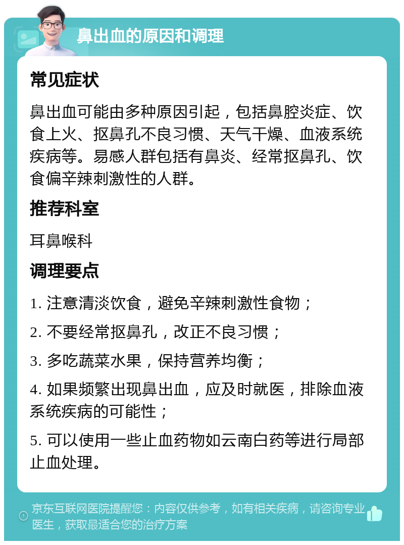 鼻出血的原因和调理 常见症状 鼻出血可能由多种原因引起，包括鼻腔炎症、饮食上火、抠鼻孔不良习惯、天气干燥、血液系统疾病等。易感人群包括有鼻炎、经常抠鼻孔、饮食偏辛辣刺激性的人群。 推荐科室 耳鼻喉科 调理要点 1. 注意清淡饮食，避免辛辣刺激性食物； 2. 不要经常抠鼻孔，改正不良习惯； 3. 多吃蔬菜水果，保持营养均衡； 4. 如果频繁出现鼻出血，应及时就医，排除血液系统疾病的可能性； 5. 可以使用一些止血药物如云南白药等进行局部止血处理。