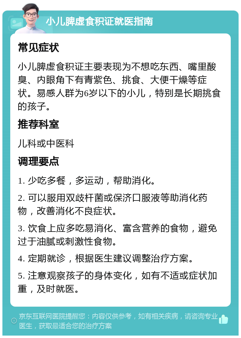 小儿脾虚食积证就医指南 常见症状 小儿脾虚食积证主要表现为不想吃东西、嘴里酸臭、内眼角下有青紫色、挑食、大便干燥等症状。易感人群为6岁以下的小儿，特别是长期挑食的孩子。 推荐科室 儿科或中医科 调理要点 1. 少吃多餐，多运动，帮助消化。 2. 可以服用双歧杆菌或保济口服液等助消化药物，改善消化不良症状。 3. 饮食上应多吃易消化、富含营养的食物，避免过于油腻或刺激性食物。 4. 定期就诊，根据医生建议调整治疗方案。 5. 注意观察孩子的身体变化，如有不适或症状加重，及时就医。