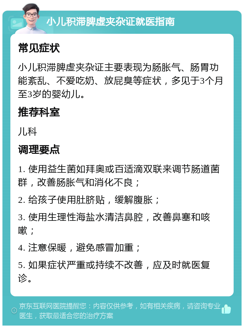 小儿积滞脾虚夹杂证就医指南 常见症状 小儿积滞脾虚夹杂证主要表现为肠胀气、肠胃功能紊乱、不爱吃奶、放屁臭等症状，多见于3个月至3岁的婴幼儿。 推荐科室 儿科 调理要点 1. 使用益生菌如拜奥或百适滴双联来调节肠道菌群，改善肠胀气和消化不良； 2. 给孩子使用肚脐贴，缓解腹胀； 3. 使用生理性海盐水清洁鼻腔，改善鼻塞和咳嗽； 4. 注意保暖，避免感冒加重； 5. 如果症状严重或持续不改善，应及时就医复诊。